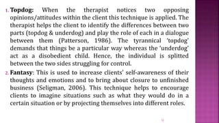 1. Topdog: When the therapist notices two opposing
opinions/attitudes within the client this technique is applied. The
therapist helps the client to identify the differences between two
parts (topdog & underdog) and play the role of each in a dialogue
between them (Patterson, 1986). The tyrannical ‘topdog’
demands that things be a particular way whereas the ‘underdog’
act as a disobedient child. Hence, the individual is splitted
between the two sides struggling for control.
2. Fantasy: This is used to increase clients’ self-awareness of their
thoughts and emotions and to bring about closure to unfinished
business (Seligman, 2006). This technique helps to encourage
clients to imagine situations such as what they would do in a
certain situation or by projecting themselves into different roles.
12
 