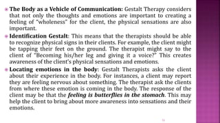  The Body as a Vehicle of Communication: Gestalt Therapy considers
that not only the thoughts and emotions are important to creating a
feeling of “wholeness” for the client, the physical sensations are also
important.
 Identification Gestalt: This means that the therapists should be able
to recognize physical signs in their clients. For example, the client might
be tapping their feet on the ground. The therapist might say to the
client of “Becoming his/her leg and giving it a voice?” This creates
awareness of the client’s physical sensations and emotions.
 Locating emotions in the body: Gestalt Therapists asks the client
about their experience in the body. For instances, a client may report
they are feeling nervous about something. The therapist ask the clients
from where these emotion is coming in the body. The response of the
client may be that the feeling is butterflies in the stomach. This may
help the client to bring about more awareness into sensations and their
emotions.
13
 