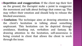 Repetition and exaggeration: If the client tap their feet
on the ground, the therapist make a point to exaggerate
the movement and talk about feelings that comes up. This
may reflect their emotion and should help to release the
blocked awareness.
 Confusion: The technique aims at drawing attention to
the client’s hesitation in talking about something
unpleasant. This hesitation can be depicted through
avoidance, blanking out, verbalism and fantasy. By
drawing attention to the hesitation, self-awareness is
being created in client that allows the client to work
through the issue.
14
 