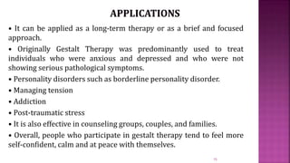 • It can be applied as a long-term therapy or as a brief and focused
approach.
• Originally Gestalt Therapy was predominantly used to treat
individuals who were anxious and depressed and who were not
showing serious pathological symptoms.
• Personality disorders such as borderline personality disorder.
• Managing tension
• Addiction
• Post-traumatic stress
• It is also effective in counseling groups, couples, and families.
• Overall, people who participate in gestalt therapy tend to feel more
self-confident, calm and at peace with themselves.
15
 