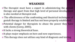 The therapist must have a expert in administering the gestalt
therapy and apart from that high level of personal development
is also needed at therapist end .
 The effectiveness of the confronting and theatrical techniques of
gestalt therapy is limited and has not been properly established.
Potential danger for therapists to abuse the power they have
with clients (Corey, 2005).
It lacks a strong theoretical base.
It plays major emphasis on here and now experiences.
 This therapy does not utilizes any kind of diagnosis and testing.
17
 