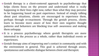  Gestalt therapy is a client-centered approach to psychotherapy that
helps clients focus on the present and understand what is really
happening in their lives right now, rather than what they may perceive
to be happening based on past experience. Instead of simply talking
about past situations, clients are encouraged to experience them,
perhaps through re-enactment. Through the gestalt process, clients
learn to become more aware of how their own negative thought
patterns and behaviors are blocking true self- awareness and making
them unhappy.
 It is a process psychotherapy where gestalt therapists are more
interested in the process as a whole, rather than individual events or
experiences.
 Gestalt therapy aims of improving one’s contact in community and with
the environment in general. This goal is achieved through aware,
spontaneous and authentic dialogue between client and therapist.
3
 