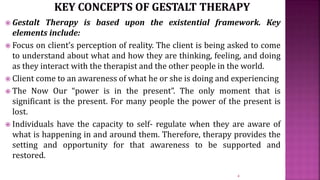  Gestalt Therapy is based upon the existential framework. Key
elements include:
 Focus on client’s perception of reality. The client is being asked to come
to understand about what and how they are thinking, feeling, and doing
as they interact with the therapist and the other people in the world.
 Client come to an awareness of what he or she is doing and experiencing
 The Now Our “power is in the present”. The only moment that is
significant is the present. For many people the power of the present is
lost.
 Individuals have the capacity to self- regulate when they are aware of
what is happening in and around them. Therefore, therapy provides the
setting and opportunity for that awareness to be supported and
restored.
4
 