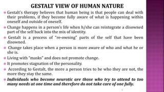  Gestalt’s therapy believes that human being is that people can deal with
their problems, if they become fully aware of what is happening within
oneself and outside of oneself.
 Change happens in a person’s life when h/she can reintegrate a disowned
part of the self back into the mix of identity.
 Gestalt is a process of “re-owning” parts of the self that have been
disowned.
 Change takes place when a person is more aware of who and what he or
she is.
 Living with “masks” and does not promote change.
 It promotes stagnation of the personality.
 According to Gestalt, the more a person tries to be who they are not, the
more they stay the same.
 Individuals who become neurotic are those who try to attend to too
many needs at one time and therefore do not take care of one fully.
5
 