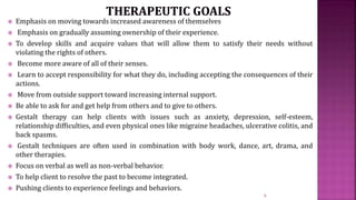 Emphasis on moving towards increased awareness of themselves
 Emphasis on gradually assuming ownership of their experience.
 To develop skills and acquire values that will allow them to satisfy their needs without
violating the rights of others.
 Become more aware of all of their senses.
 Learn to accept responsibility for what they do, including accepting the consequences of their
actions.
 Move from outside support toward increasing internal support.
 Be able to ask for and get help from others and to give to others.
 Gestalt therapy can help clients with issues such as anxiety, depression, self-esteem,
relationship difficulties, and even physical ones like migraine headaches, ulcerative colitis, and
back spasms.
 Gestalt techniques are often used in combination with body work, dance, art, drama, and
other therapies.
 Focus on verbal as well as non-verbal behavior.
 To help client to resolve the past to become integrated.
 Pushing clients to experience feelings and behaviors.
6
 