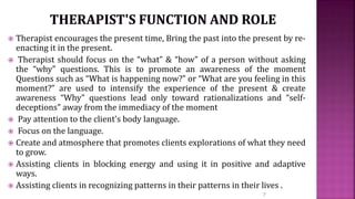  Therapist encourages the present time, Bring the past into the present by re-
enacting it in the present.
 Therapist should focus on the “what” & “how” of a person without asking
the “why” questions. This is to promote an awareness of the moment
Questions such as “What is happening now?” or “What are you feeling in this
moment?” are used to intensify the experience of the present & create
awareness “Why” questions lead only toward rationalizations and “self-
deceptions” away from the immediacy of the moment
 Pay attention to the client's body language.
 Focus on the language.
 Create and atmosphere that promotes clients explorations of what they need
to grow.
 Assisting clients in blocking energy and using it in positive and adaptive
ways.
 Assisting clients in recognizing patterns in their patterns in their lives .
7
 