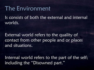 Is consists of both the external and internal
worlds.
External world refers to the quality of
contact from other people and or places
and situations.
Internal world refers to the part of the self;
including the “Disowned part.”
 