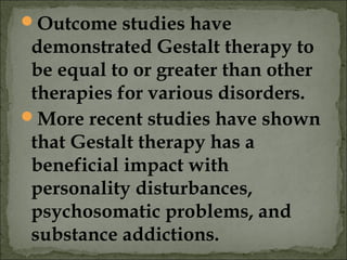 Outcome studies have
demonstrated Gestalt therapy to
be equal to or greater than other
therapies for various disorders.
More recent studies have shown
that Gestalt therapy has a
beneficial impact with
personality disturbances,
psychosomatic problems, and
substance addictions.
 