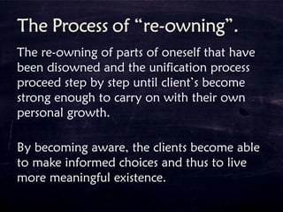 The re-owning of parts of oneself that have
been disowned and the unification process
proceed step by step until client’s become
strong enough to carry on with their own
personal growth.
By becoming aware, the clients become able
to make informed choices and thus to live
more meaningful existence.
 