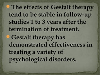 The effects of Gestalt therapy
tend to be stable in follow-up
studies 1 to 3 years after the
termination of treatment.
Gestalt therapy has
demonstrated effectiveness in
treating a variety of
psychological disorders.
 