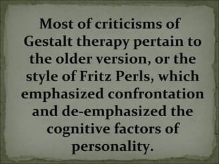 Most of criticisms of
Gestalt therapy pertain to
the older version, or the
style of Fritz Perls, which
emphasized confrontation
and de-emphasized the
cognitive factors of
personality.
 