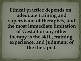 Ethical practice depends on
adequate training and
supervision of therapists, and
the most immediate limitation
of Gestalt or any other
therapy is the skill, training,
experience, and judgment of
the therapist.
 