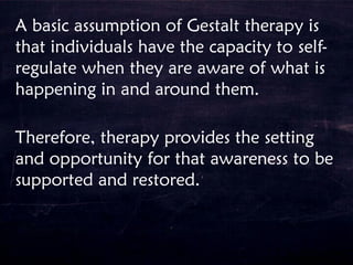 A basic assumption of Gestalt therapy is
that individuals have the capacity to self-
regulate when they are aware of what is
happening in and around them.
Therefore, therapy provides the setting
and opportunity for that awareness to be
supported and restored.
 