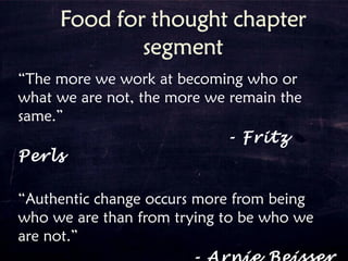 “The more we work at becoming who or
what we are not, the more we remain the
same.”
- Fritz
Perls
“Authentic change occurs more from being
who we are than from trying to be who we
are not.”
 