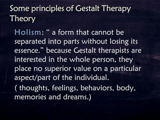 Holism: “ a form that cannot be
separated into parts without losing its
essence.” because Gestalt therapists are
interested in the whole person, they
place no superior value on a particular
aspect/part of the individual.
( thoughts, feelings, behaviors, body,
memories and dreams.)
 