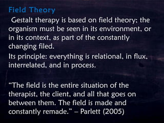 Field Theory
Gestalt therapy is based on field theory; the
organism must be seen in its environment, or
in its context, as part of the constantly
changing filed.
Its principle: everything is relational, in flux,
interrelated, and in process.
“The field is the entire situation of the
therapist, the client, and all that goes on
between them. The field is made and
constantly remade.” – Parlett (2005)
 