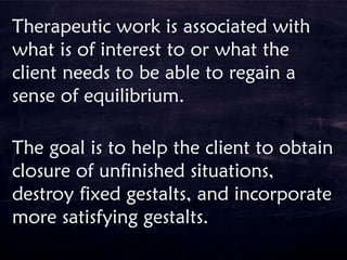 Therapeutic work is associated with
what is of interest to or what the
client needs to be able to regain a
sense of equilibrium.
The goal is to help the client to obtain
closure of unfinished situations,
destroy fixed gestalts, and incorporate
more satisfying gestalts.
 