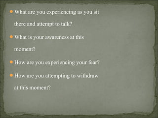 What are you experiencing as you sit
there and attempt to talk?
What is your awareness at this
moment?
How are you experiencing your fear?
How are you attempting to withdraw
at this moment?
 