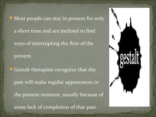 Most people can stay in present for only
a short time and are inclined to find
ways of interrupting the flow of the
present.
Gestalt therapists recognize that the
past will make regular appearances in
the present moment, usually because of
some lack of completion of that past.
 