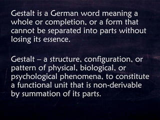 Gestalt is a German word meaning a
whole or completion, or a form that
cannot be separated into parts without
losing its essence.
Gestalt – a structure, configuration, or
pattern of physical, biological, or
psychological phenomena, to constitute
a functional unit that is non-derivable
by summation of its parts.
 