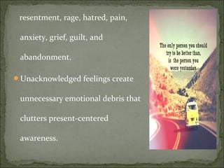 resentment, rage, hatred, pain,
anxiety, grief, guilt, and
abandonment.
Unacknowledged feelings create
unnecessary emotional debris that
clutters present-centered
awareness.
 