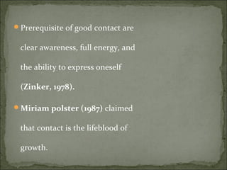 Prerequisite of good contact are
clear awareness, full energy, and
the ability to express oneself
(Zinker, 1978).
Miriam polster (1987) claimed
that contact is the lifeblood of
growth.
 