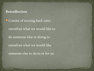 Retroflection
Consist of turning back onto
ourselves what we would like to
do someone else or doing to
ourselves what we would like
someone else to do to or for us.
 