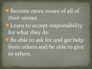 Become more aware of all of
their senses
Learn to accept responsibility
for what they do
Be able to ask for and get help
from others and be able to give
to others.
 
