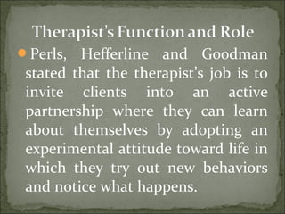 Perls, Hefferline and Goodman
stated that the therapist’s job is to
invite clients into an active
partnership where they can learn
about themselves by adopting an
experimental attitude toward life in
which they try out new behaviors
and notice what happens.
 