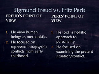 1. He view human
beings as mechanistic.
2. He focused on
repressed intrapsychic
conflicts from early
childhood.
PERLS’ POINT OF
VIEW
1. He took a holistic
approach to
personality.
2. He focused on
examining the present
situation/conflict.
 