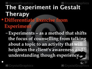 The Experiment in Gestalt
Therapy
•Differentiate Exercise from
Experiment
–Experiments – as a method that shifts
the focus of counselling from talking
about a topic to an activity that will
heighten the client’s awareness and
understanding though experience.
•
 