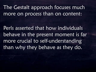 The Gestalt approach focuses much
more on process than on content:
Perls asserted that how individuals
behave in the present moment is far
more crucial to self-understanding
than why they behave as they do.
 