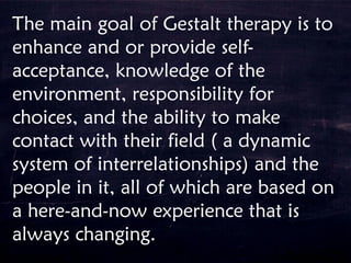 The main goal of Gestalt therapy is to
enhance and or provide self-
acceptance, knowledge of the
environment, responsibility for
choices, and the ability to make
contact with their field ( a dynamic
system of interrelationships) and the
people in it, all of which are based on
a here-and-now experience that is
always changing.
 