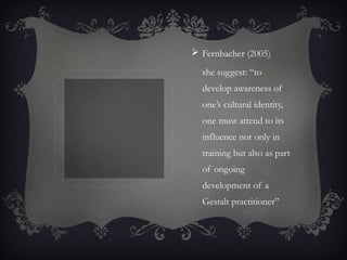  Fernbacher (2005)
she suggest: “to
develop awareness of
one’s cultural identity,
one must attend to its
influence not only in
training but also as part
of ongoing
development of a
Gestalt practitioner”
 