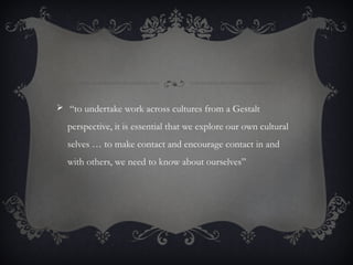  “to undertake work across cultures from a Gestalt
perspective, it is essential that we explore our own cultural
selves … to make contact and encourage contact in and
with others, we need to know about ourselves”
 