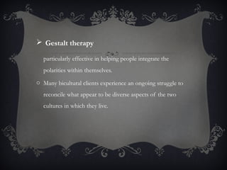  Gestalt therapy
particularly effective in helping people integrate the
polarities within themselves.
o Many bicultural clients experience an ongoing struggle to
reconcile what appear to be diverse aspects of the two
cultures in which they live.
 
