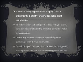  There are many opportunities to apply Gestalt
experiments in creative ways with diverse client
populations.
o In cultures where indirect speech is the norms, nonverbal
behaviors may emphasize the unspoken content of verbal
communication.
o Clients may express themselves nonverbally more
expressively than they do with words.
o Gestalt therapists may ask clients to focus on their gestures,
facial expressions, and what they are experiencing within their own
body.
 
