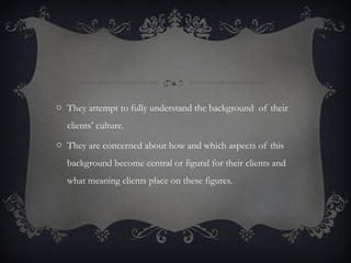 o They attempt to fully understand the background of their
clients’ culture.
o They are concerned about how and which aspects of this
background become central or figural for their clients and
what meaning clients place on these figures.
 