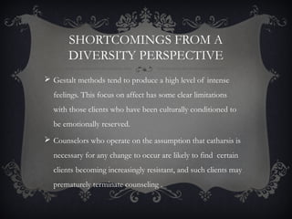 SHORTCOMINGS FROM A
DIVERSITY PERSPECTIVE
 Gestalt methods tend to produce a high level of intense
feelings. This focus on affect has some clear limitations
with those clients who have been culturally conditioned to
be emotionally reserved.
 Counselors who operate on the assumption that catharsis is
necessary for any change to occur are likely to find certain
clients becoming increasingly resistant, and such clients may
prematurely terminate counseling .
 