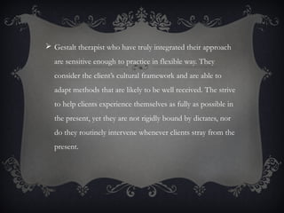  Gestalt therapist who have truly integrated their approach
are sensitive enough to practice in flexible way. They
consider the client’s cultural framework and are able to
adapt methods that are likely to be well received. The strive
to help clients experience themselves as fully as possible in
the present, yet they are not rigidly bound by dictates, nor
do they routinely intervene whenever clients stray from the
present.
 