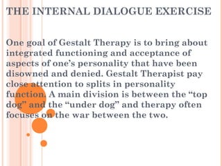 THE INTERNAL DIALOGUE EXERCISE
One goal of Gestalt Therapy is to bring about
integrated functioning and acceptance of
aspects of one’s personality that have been
disowned and denied. Gestalt Therapist pay
close attention to splits in personality
function. A main division is between the “top
dog” and the “under dog” and therapy often
focuses on the war between the two.
 
