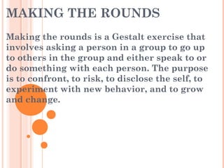 MAKING THE ROUNDS
Making the rounds is a Gestalt exercise that
involves asking a person in a group to go up
to others in the group and either speak to or
do something with each person. The purpose
is to confront, to risk, to disclose the self, to
experiment with new behavior, and to grow
and change.
 
