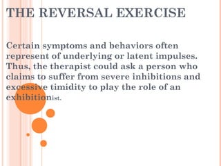 THE REVERSAL EXERCISE
Certain symptoms and behaviors often
represent of underlying or latent impulses.
Thus, the therapist could ask a person who
claims to suffer from severe inhibitions and
excessive timidity to play the role of an
exhibitionist.
 