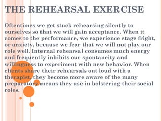 THE REHEARSAL EXERCISE
Oftentimes we get stuck rehearsing silently to
ourselves so that we will gain acceptance. When it
comes to the performance, we experience stage fright,
or anxiety, because we fear that we will not play our
role well. Internal rehearsal consumes much energy
and frequently inhibits our spontaneity and
willingness to experiment with new behavior. When
clients share their rehearsals out loud with a
therapist, they become more aware of the many
preparatory means they use in bolstering their social
roles.
 