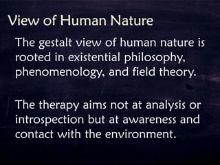 The gestalt view of human nature is
rooted in existential philosophy,
phenomenology, and field theory.
The therapy aims not at analysis or
introspection but at awareness and
contact with the environment.
 