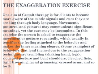 THE EXAGGERATION EXERCISE
One aim of Gestalt therapy is for clients to become
more aware of the subtle signals and cues they are
sending through body language. Movements,
postures, and gestures may communicate significant
meanings, yet the cues may be incomplete. In this
exercise the person is asked to exaggerate the
movement or gesture repeatedly, which usually in
tensifies the feeling attached to the behavior and
makes the inner meaning clearer. (Some examples) of
behaviors that lend themselves to the exaggeration
technique are trembling (shaking hand, legs),
slouched posture and bent shoulders, cleached fists,
tight frowning, facial grimacing, crossed arms, and so
forth.
 