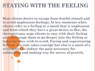 STAYING WITH THE FEELING
Most clients desire to escape from fearful stimuli and
to avoid unpleasant feelings. At key moments when
clients refer to a feeling or a mood that is unpleasant
and from which they have a great desire to flee, the
therapist may urge clients to stay with their feeling
and encourage them to go deeper into the feeling or
behavior they wish to avoid. Facing and experiencing
feelings not only takes courage but also is a mark of a
willingness to endure the pain necessary for
unblocking and making way for newer of growth.
 