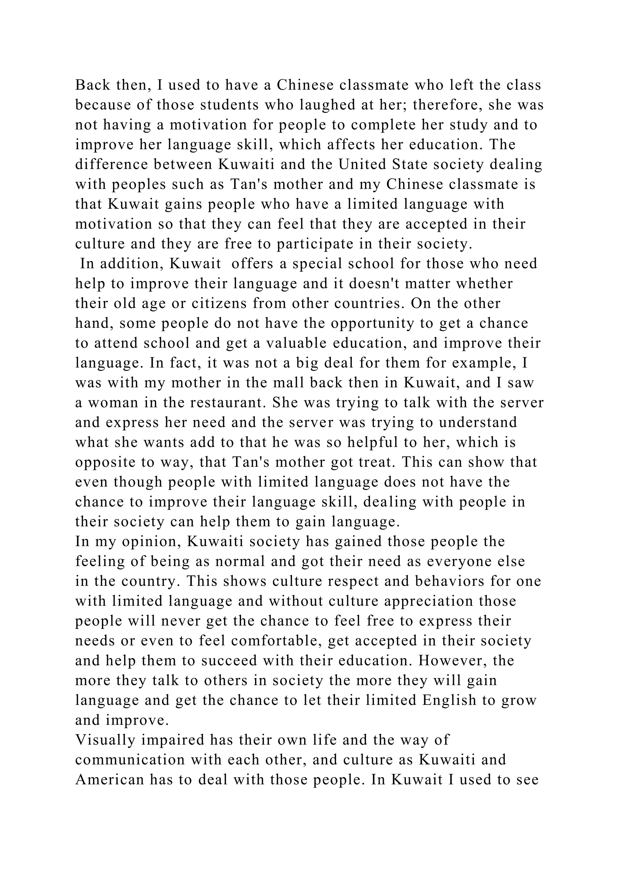 Back then, I used to have a Chinese classmate who left the class
because of those students who laughed at her; therefore, she was
not having a motivation for people to complete her study and to
improve her language skill, which affects her education. The
difference between Kuwaiti and the United State society dealing
with peoples such as Tan's mother and my Chinese classmate is
that Kuwait gains people who have a limited language with
motivation so that they can feel that they are accepted in their
culture and they are free to participate in their society.
In addition, Kuwait offers a special school for those who need
help to improve their language and it doesn't matter whether
their old age or citizens from other countries. On the other
hand, some people do not have the opportunity to get a chance
to attend school and get a valuable education, and improve their
language. In fact, it was not a big deal for them for example, I
was with my mother in the mall back then in Kuwait, and I saw
a woman in the restaurant. She was trying to talk with the server
and express her need and the server was trying to understand
what she wants add to that he was so helpful to her, which is
opposite to way, that Tan's mother got treat. This can show that
even though people with limited language does not have the
chance to improve their language skill, dealing with people in
their society can help them to gain language.
In my opinion, Kuwaiti society has gained those people the
feeling of being as normal and got their need as everyone else
in the country. This shows culture respect and behaviors for one
with limited language and without culture appreciation those
people will never get the chance to feel free to express their
needs or even to feel comfortable, get accepted in their society
and help them to succeed with their education. However, the
more they talk to others in society the more they will gain
language and get the chance to let their limited English to grow
and improve.
Visually impaired has their own life and the way of
communication with each other, and culture as Kuwaiti and
American has to deal with those people. In Kuwait I used to see
 