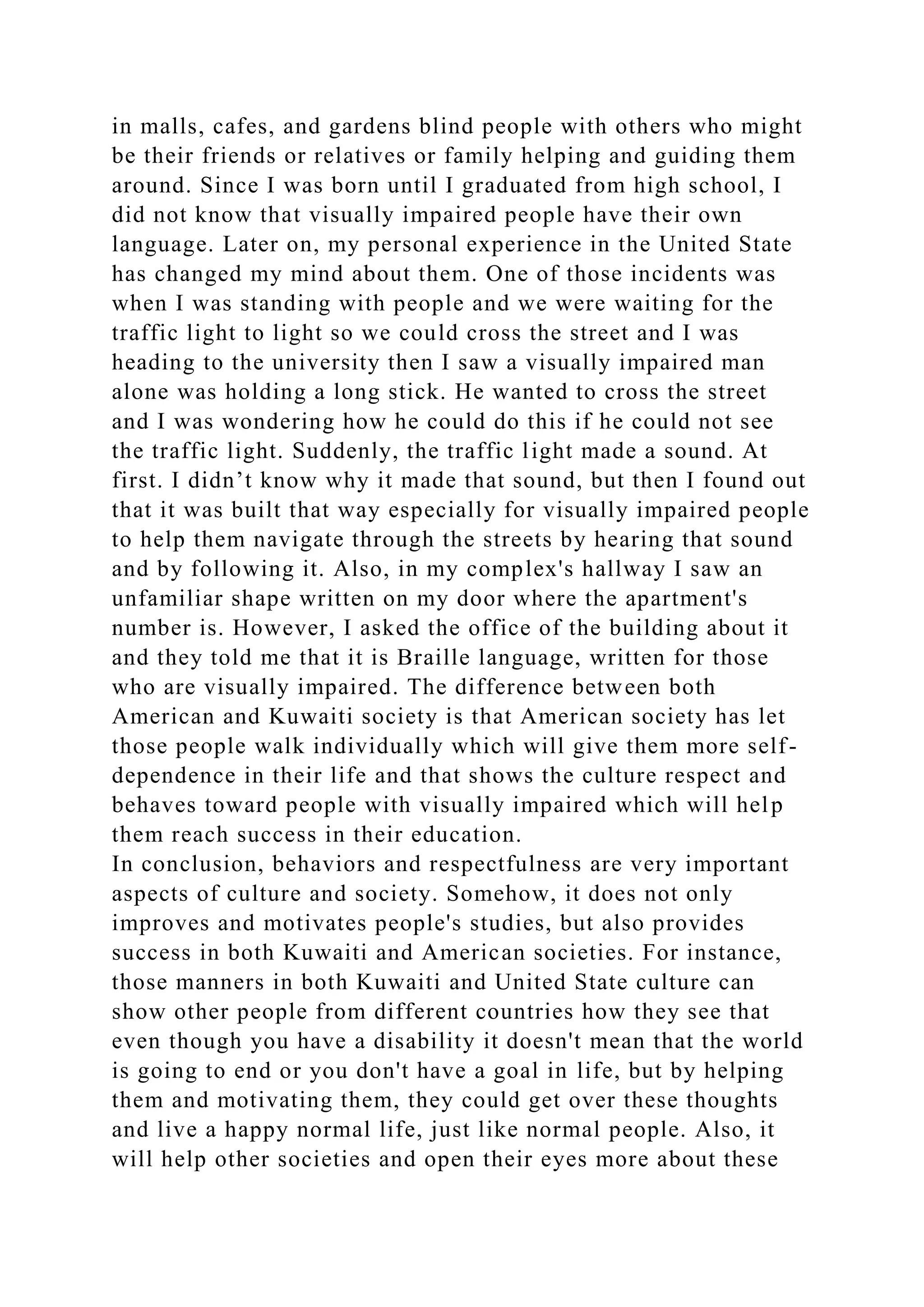 in malls, cafes, and gardens blind people with others who might
be their friends or relatives or family helping and guiding them
around. Since I was born until I graduated from high school, I
did not know that visually impaired people have their own
language. Later on, my personal experience in the United State
has changed my mind about them. One of those incidents was
when I was standing with people and we were waiting for the
traffic light to light so we could cross the street and I was
heading to the university then I saw a visually impaired man
alone was holding a long stick. He wanted to cross the street
and I was wondering how he could do this if he could not see
the traffic light. Suddenly, the traffic light made a sound. At
first. I didn’t know why it made that sound, but then I found out
that it was built that way especially for visually impaired people
to help them navigate through the streets by hearing that sound
and by following it. Also, in my complex's hallway I saw an
unfamiliar shape written on my door where the apartment's
number is. However, I asked the office of the building about it
and they told me that it is Braille language, written for those
who are visually impaired. The difference between both
American and Kuwaiti society is that American society has let
those people walk individually which will give them more self-
dependence in their life and that shows the culture respect and
behaves toward people with visually impaired which will help
them reach success in their education.
In conclusion, behaviors and respectfulness are very important
aspects of culture and society. Somehow, it does not only
improves and motivates people's studies, but also provides
success in both Kuwaiti and American societies. For instance,
those manners in both Kuwaiti and United State culture can
show other people from different countries how they see that
even though you have a disability it doesn't mean that the world
is going to end or you don't have a goal in life, but by helping
them and motivating them, they could get over these thoughts
and live a happy normal life, just like normal people. Also, it
will help other societies and open their eyes more about these
 