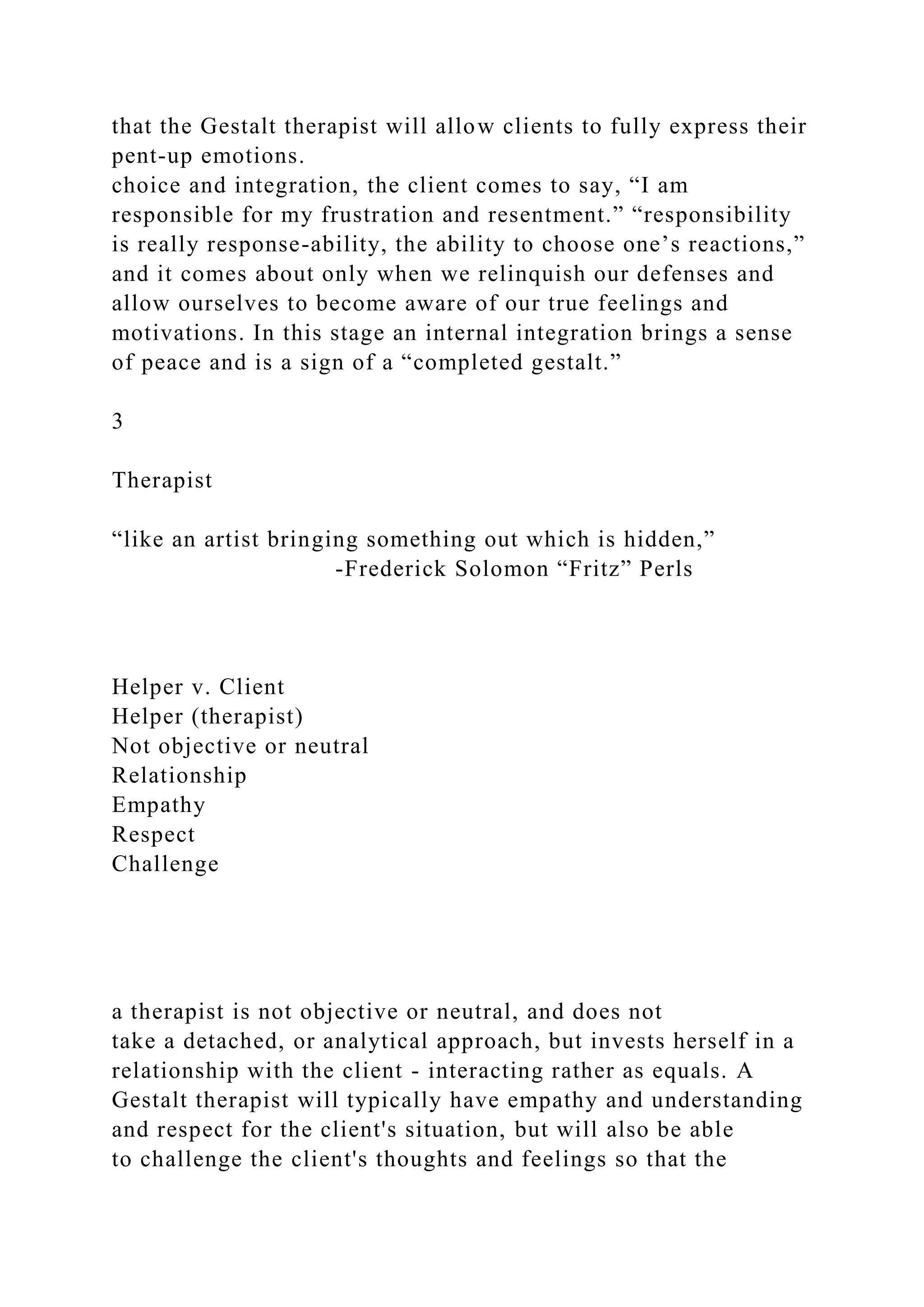 that the Gestalt therapist will allow clients to fully express their
pent-up emotions.
choice and integration, the client comes to say, “I am
responsible for my frustration and resentment.” “responsibility
is really response-ability, the ability to choose one’s reactions,”
and it comes about only when we relinquish our defenses and
allow ourselves to become aware of our true feelings and
motivations. In this stage an internal integration brings a sense
of peace and is a sign of a “completed gestalt.”
3
Therapist
“like an artist bringing something out which is hidden,”
-Frederick Solomon “Fritz” Perls
Helper v. Client
Helper (therapist)
Not objective or neutral
Relationship
Empathy
Respect
Challenge
a therapist is not objective or neutral, and does not
take a detached, or analytical approach, but invests herself in a
relationship with the client - interacting rather as equals. A
Gestalt therapist will typically have empathy and understanding
and respect for the client's situation, but will also be able
to challenge the client's thoughts and feelings so that the
 
